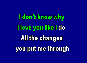 I don't know why
I love you like I do

All the changes

you put me through