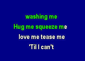 washing me

Hug me squeeze me

love me tease me
'Til I can't