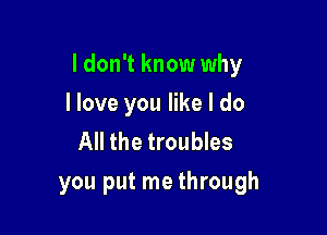 I don't know why

I love you like I do
All the troubles
you put me through