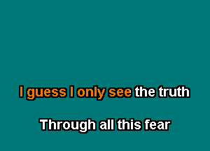 I guess I only see the truth

Through all this fear