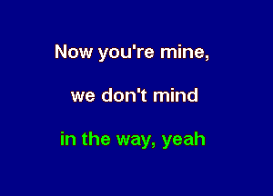 Now you're mine,

we don't mind

in the way, yeah