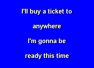 I'll buy a ticket to
anywhere

I'm gonna be

ready this time
