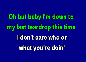 Oh but baby I'm down to
my last teardrop this time

I don't care who or
what you're doin'