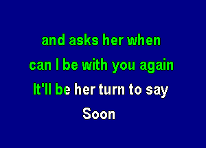 and asks her when
can I be with you again

It'll be her turn to say

Soon