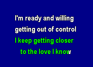 I'm ready and willing
getting out of control

I keep getting closer

to the love I know