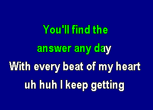 You'll find the
answer any day

With every beat of my heart

uh huh I keep getting