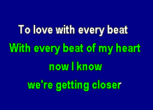 To love with every beat
With every beat of my heart
now I know

we're getting closer