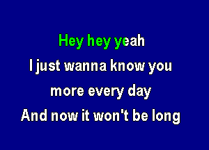 Hey hey yeah
Ijust wanna know you
more every day

And now it won't be long