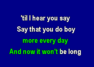 'til I hear you say
Ijust wanna know you
more every day

And now it won't be long