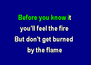 Before you know it
you'll feel the fire

But don't get burned

by the flame