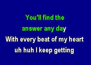 You'll find the
answer any day

With every beat of my heart

uh huh I keep getting