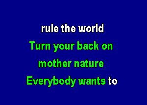 rule the world
Turn your back on
mother nature

Everybody wants to