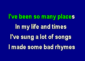 I've been so many places
In my life and times
I've sung a lot of songs

I made some bad rhymes