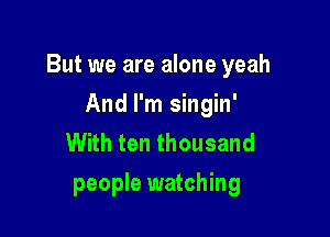 But we are alone yeah

And I'm singin'
With ten thousand
people watching