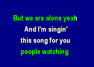 But we are alone yeah
And I'm singin'

this song for you

people watching