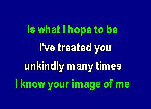 Is what I hope to be
I've treated you
unkindly many times

Iknow your image of me