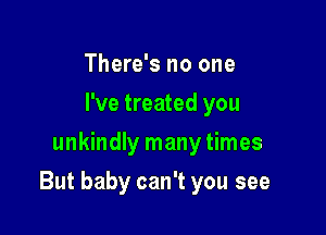 There's no one
I've treated you
unkindly many times

But baby can't you see