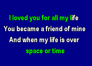 I loved you for all my life

You became a friend of mine
And when my life is over
space or time