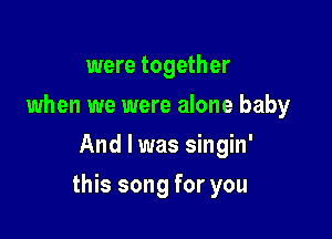 were together
when we were alone baby
And I was singin'

this song for you