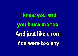 I knew you and
you knew me too
And just like a roni

You were too shy