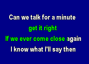 Can we talk for a minute
get it right

If we ever come close again

I know what I'll say then