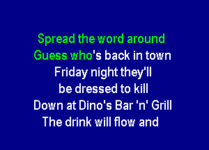 Spread the word around
Guess who's back in town
Friday night they'll

be dressed to kill

Down at Dino's Bar 'n' Grill
The drink will flow and