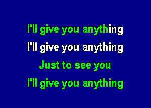 I'll give you anything
I'll give you anything
Just to see you

I'll give you anything