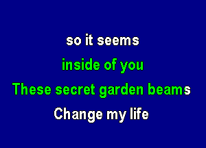 so it seems
inside of you
These secret garden beams

Change my life