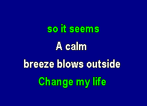 so it seems
A calm
breeze blows outside

Change my life