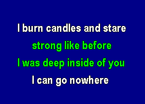 I burn candles and stare
strong like before

I was deep inside of you

I can go nowhere