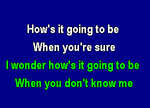 How's it going to be
When you're sure

lwonder how's it going to be

When you don't know me