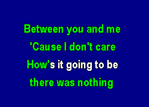 Between you and me
'Cause I don't care

How's it going to be

there was nothing