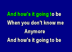 And how's it going to be
When you don't know me
Anymore

And how's it going to be