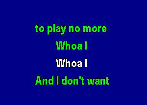 to play no more
Whoa I

Whoa I
And I don't want