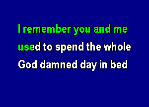 lremember you and me
used to spend the whole

God damned day in bed