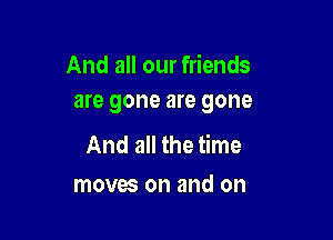 And all our friends
are gone are gone

And all the time
moves on and on