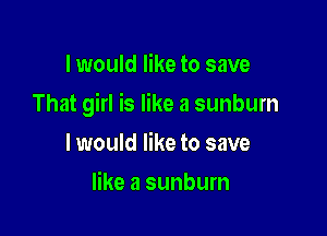 I would like to save

That girl is like a sunburn

I would like to save
like a sunburn