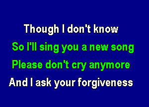 Though I don't know
So I'll sing you a new song
Please don't cry anymore

And I ask your forgiveness