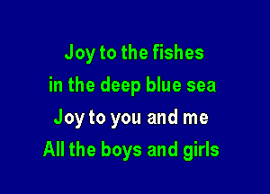 Joy to the fishes
in the deep blue sea
Joy to you and me

All the boys and girls