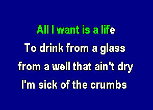 All I want is a life
To drink from a glass

from a well that ain't dry

I'm sick of the crumbs