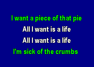 lwant a piece of that pie

All I want is a life
All I want is a life
I'm sick of the crumbs