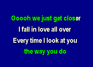 Ooooh wejust get closer
I fall in love all over

Every time I look at you

the way you do