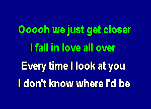 Ooooh wejust get closer
I fall in love all over

Every time I look at you
I don't know where I'd be