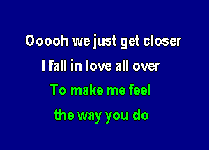 Ooooh wejust get closer

I fall in love all over
To make me feel

the way you do