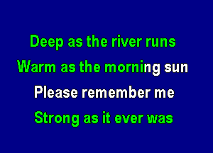 Deep as the river runs

Warm as the morning sun

Please remember me
Strong as it ever was