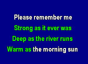 Please remember me
Strong as it ever was
Deep as the river runs

Warm as the morning sun