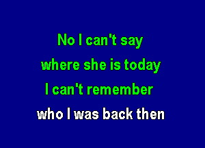 No I can't say

where she is today

lcan't remember
who I was back then