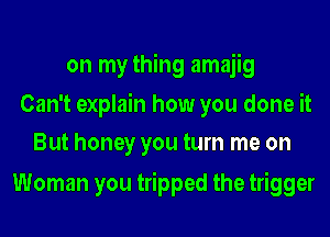 on my thing amajig
Can't explain how you done it
But honey you turn me on

Woman you tripped the trigger