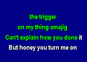 the trigger
on my thing amajig

Can't explain how you done it

But honey you turn me on