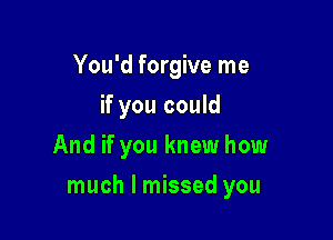 You'd forgive me
if you could
And if you knew how

much I missed you